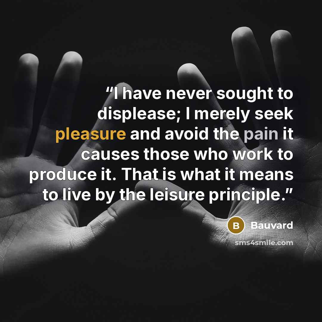 “I have never sought to displease; I merely seek pleasure and avoid the pain it causes those who work to produce it. That is what it means to live by the leisure principle.” quote by Bauvard