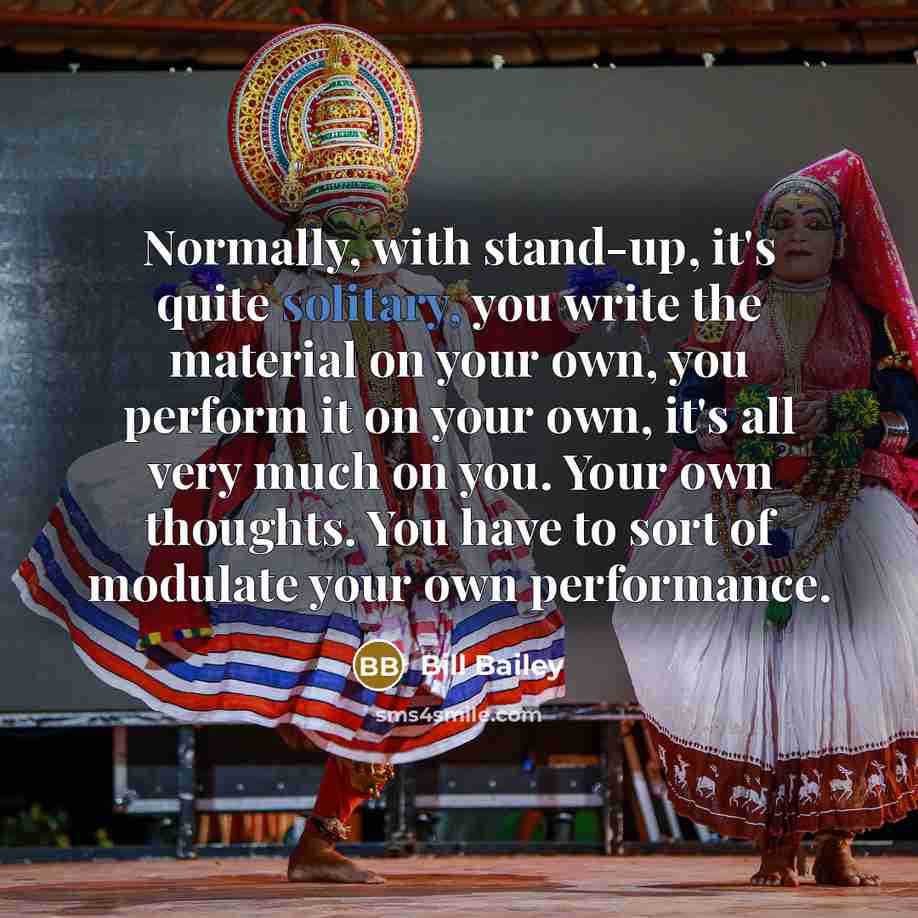“Normally, with stand-up, it's quite solitary, you write the material on your own, you perform it on your own, it's all very much on you. Your own thoughts. You have to sort of modulate your own performance.” quote by Bill Bailey