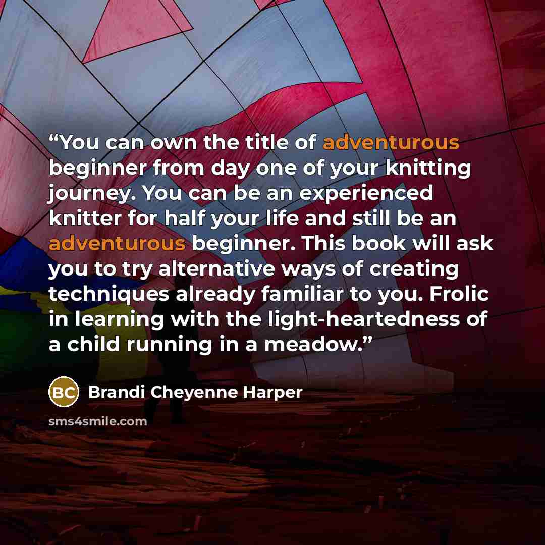 “You can own the title of adventurous beginner from day one of your knitting journey. You can be an experienced knitter for half your life and still be an adventurous beginner. This book will ask you to try alternative ways of creating techniques already familiar to you. Frolic in learning with the…” quote by Brandi Cheyenne Harper
