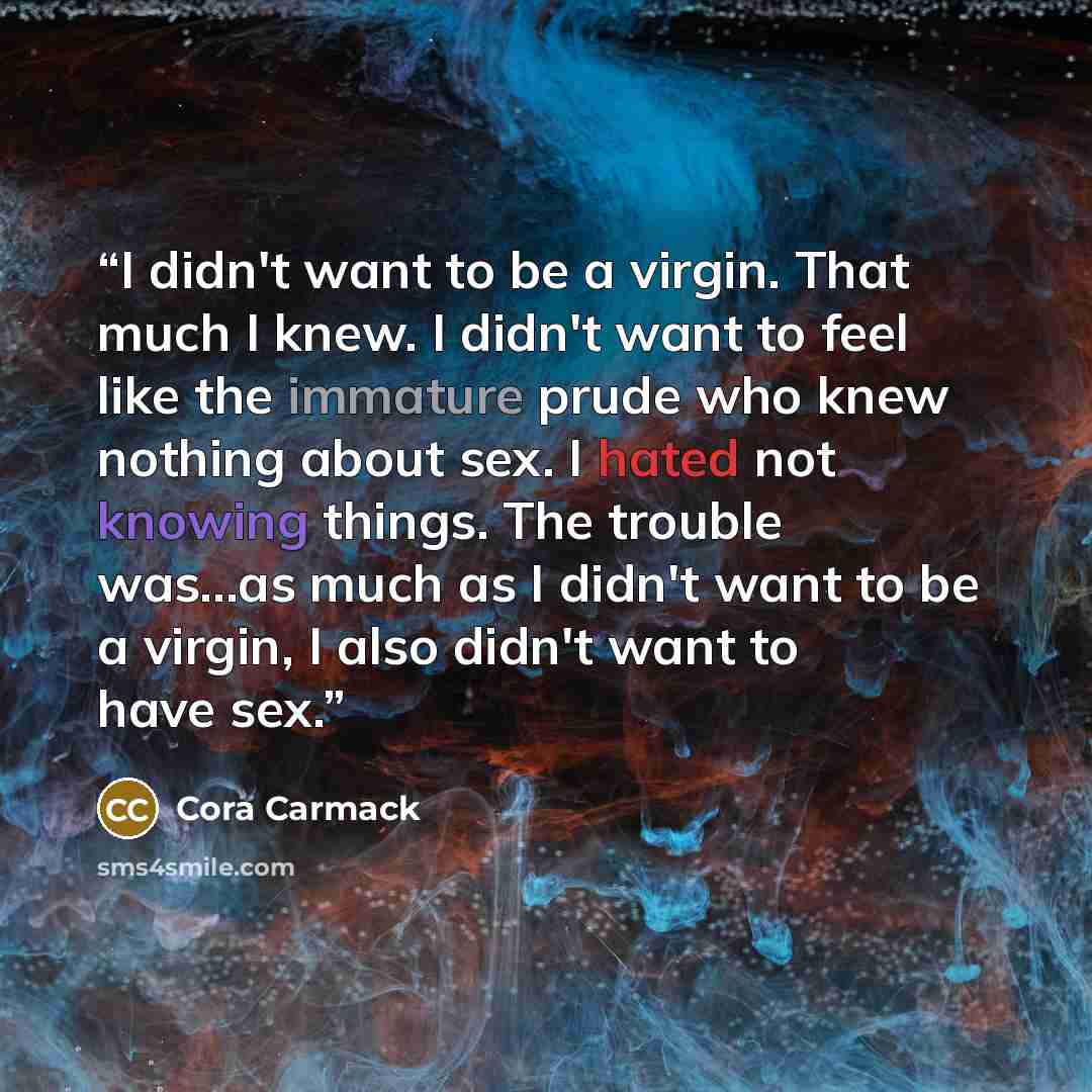 “I didn't want to be a virgin. That much I knew. I didn't want to feel like the immature prude who knew nothing about sex. I hated not knowing things. The trouble was...as much as I didn't want to be a virgin, I also didn't want to have sex.” quote by Cora Carmack