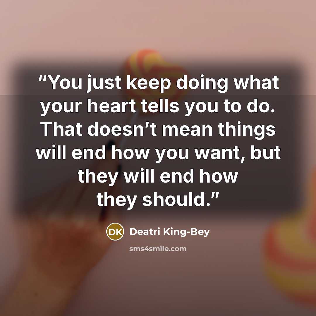 “You just keep doing what your heart tells you to do. That doesn’t mean things will end how you want, but they will end how they should.” quote by Deatri King-Bey