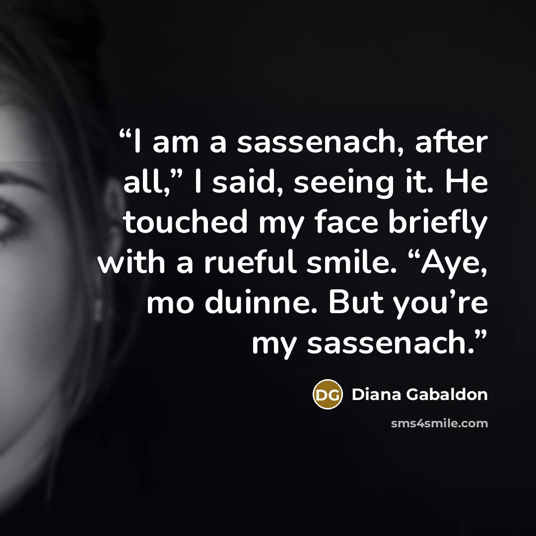 “I am a sassenach, after all,” I said, seeing it. He touched my face briefly with a rueful smile. “Aye, mo duinne. But you’re my sassenach.” quote by Diana Gabaldon