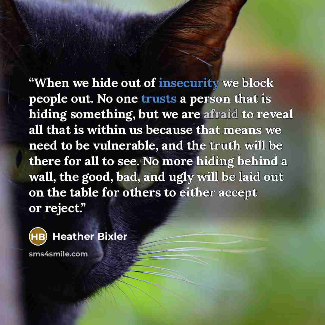 “When we hide out of insecurity we block people out. No one trusts a person that is hiding something, but we are afraid to reveal all that is within us because that means we need to be vulnerable, and the truth will be there for all to see. No more hiding behind a wall, the good, bad, and ugly will…” quote by Heather Bixler