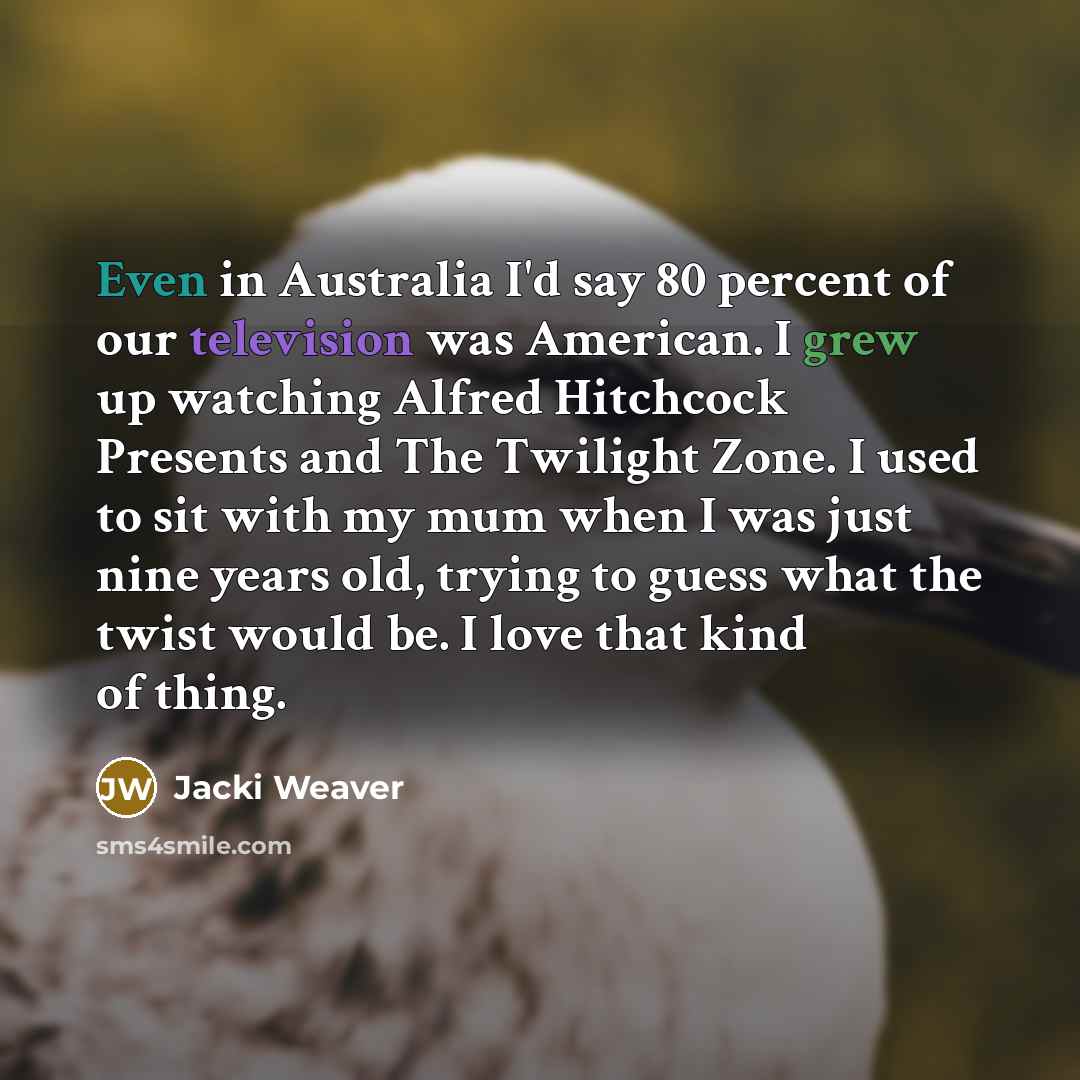 “Even in Australia I'd say 80 percent of our television was American. I grew up watching Alfred Hitchcock Presents and The Twilight Zone. I used to sit with my mum when I was just nine years old, trying to guess what the twist would be. I love that kind of thing.” quote by Jacki Weaver