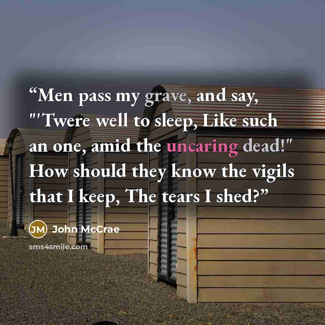 “Men pass my grave, and say, "'Twere well to sleep, Like such an one, amid the uncaring dead!" How should they know the vigils that I keep, The tears I shed?” quote by John McCrae