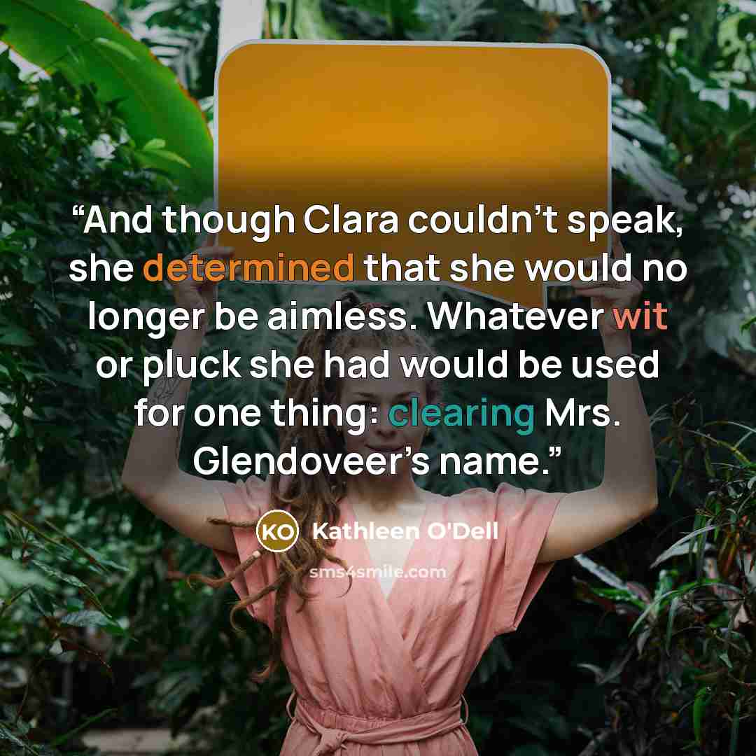 “And though Clara couldn’t speak, she determined that she would no longer be aimless. Whatever wit or pluck she had would be used for one thing: clearing Mrs. Glendoveer’s name.” quote by Kathleen O'Dell