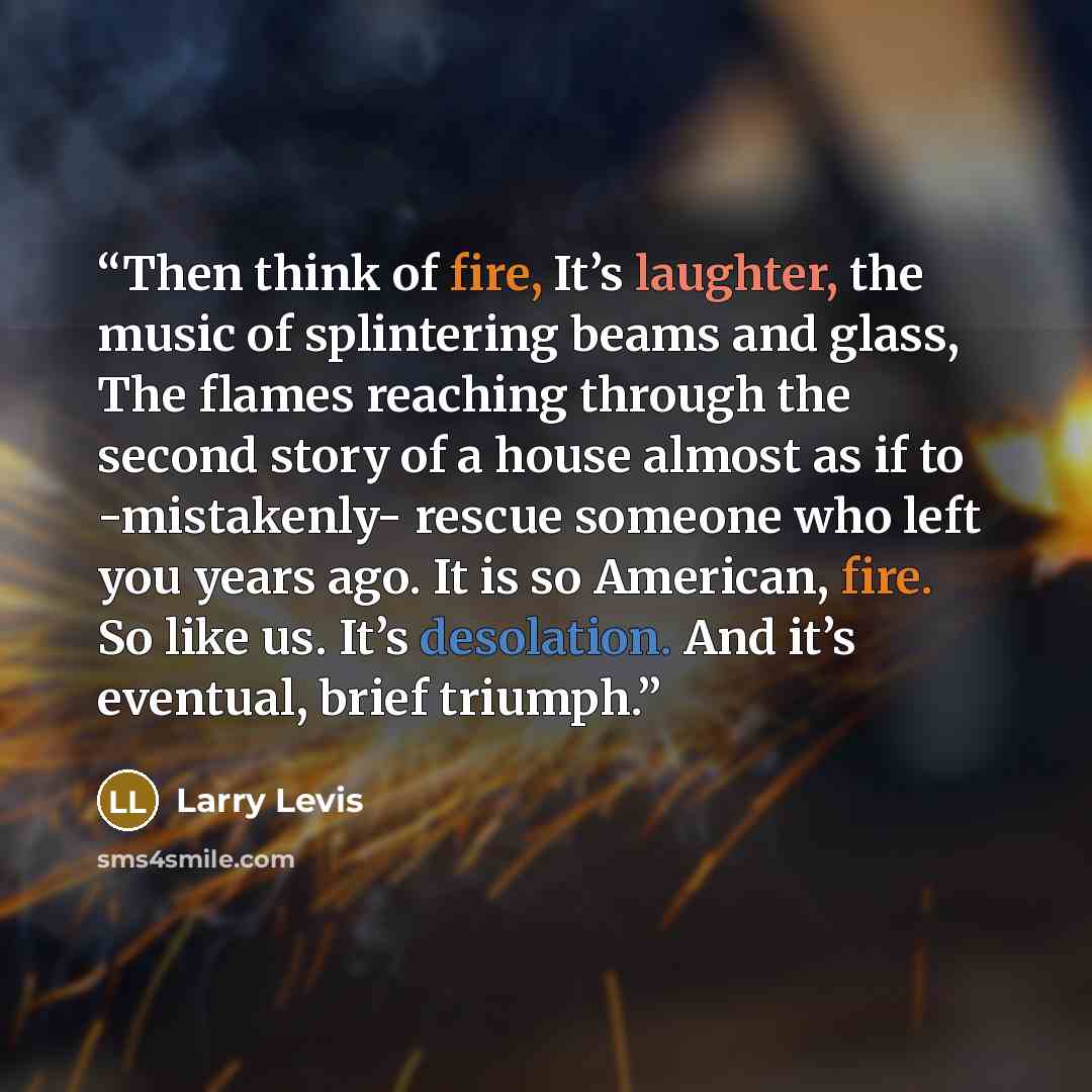 “Then think of fire, It’s laughter, the music of splintering beams and glass, The flames reaching through the second story of a house almost as if to -mistakenly- rescue someone who left you years ago. It is so American, fire. So like us. It’s desolation. And it’s eventual, brief triumph.” quote by Larry Levis