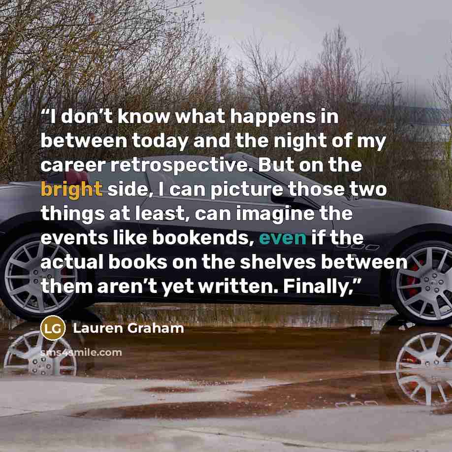 “I don’t know what happens in between today and the night of my career retrospective. But on the bright side, I can picture those two things at least, can imagine the events like bookends, even if the actual books on the shelves between them aren’t yet written. Finally,” quote by Lauren Graham