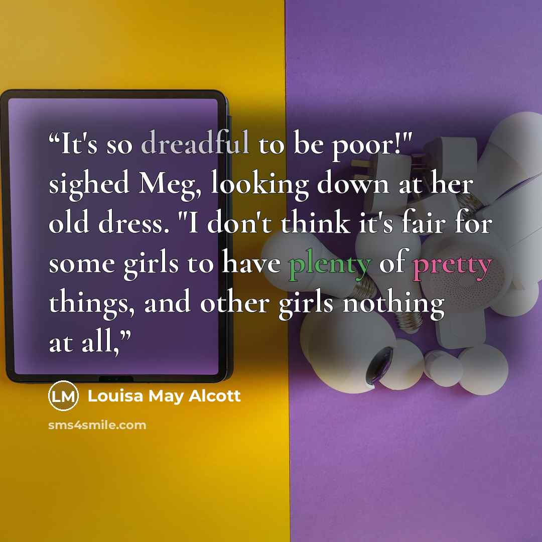 “It's so dreadful to be poor!" sighed Meg, looking down at her old dress. "I don't think it's fair for some girls to have plenty of pretty things, and other girls nothing at all,” quote by Louisa May Alcott