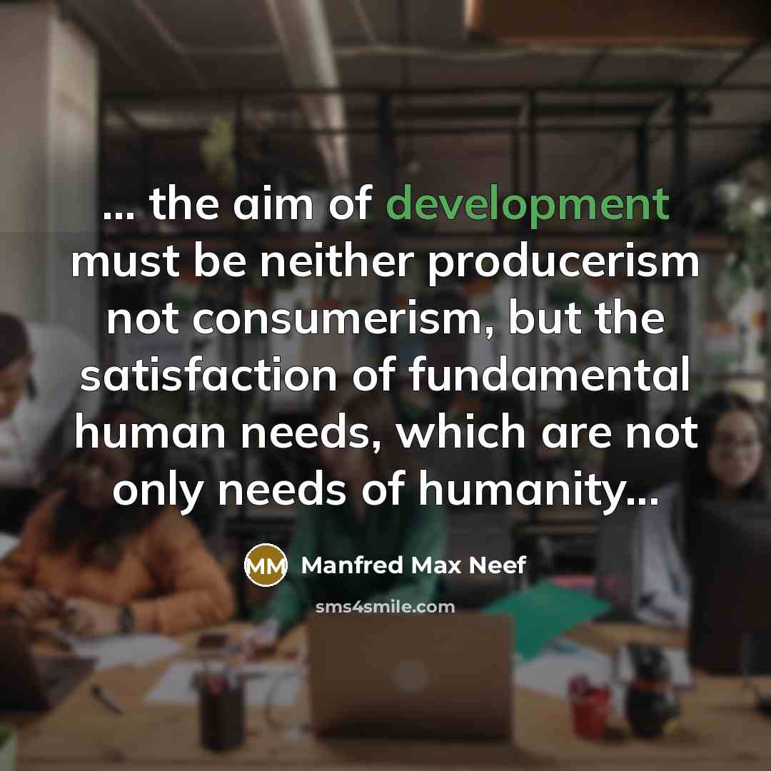 “... the aim of development must be neither producerism not consumerism, but the satisfaction of fundamental human needs, which are not only needs of humanity...” quote by Manfred Max Neef