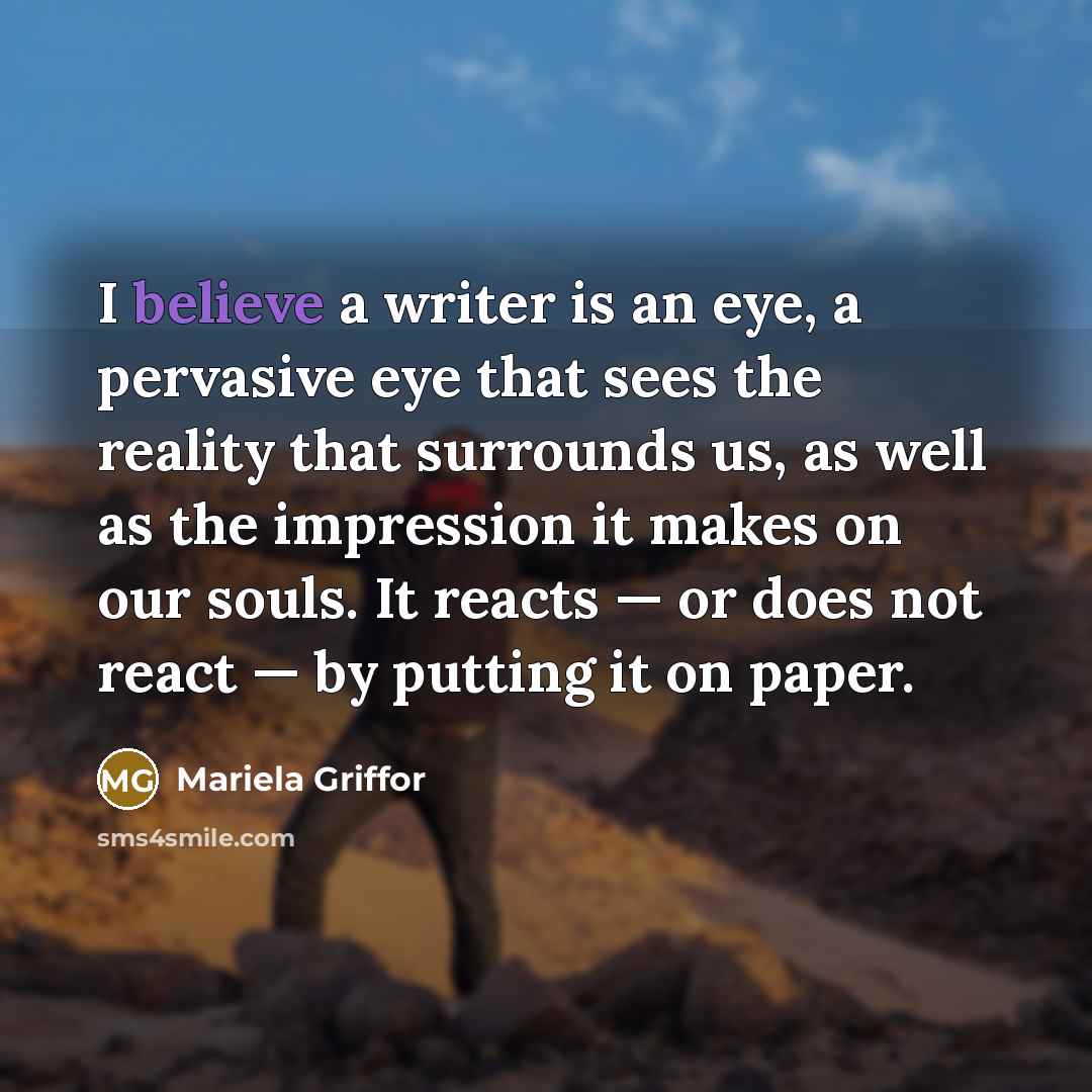 “I believe a writer is an eye, a pervasive eye that sees the reality that surrounds us, as well as the impression it makes on our souls. It reacts — or does not react — by putting it on paper.” quote by Mariela Griffor