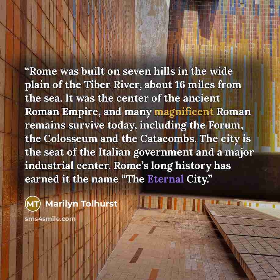 “Rome was built on seven hills in the wide plain of the Tiber River, about 16 miles from the sea. It was the center of the ancient Roman Empire, and many magnificent Roman remains survive today, including the Forum, the Colosseum and the Catacombs. The city is the seat of the Italian government and…” quote by Marilyn Tolhurst