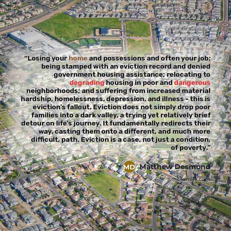 “Losing your home and possessions and often your job; being stamped with an eviction record and denied government housing assistance; relocating to degrading housing in poor and dangerous neighborhoods; and suffering from increased material hardship, homelessness, depression, and illness - this is…” quote by Matthew Desmond