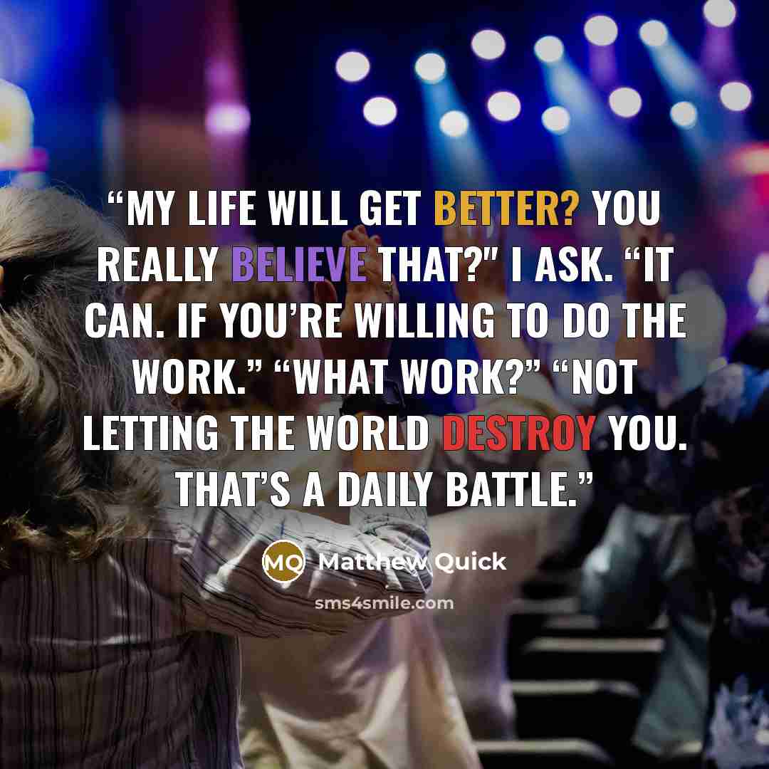 “My life will get better? You really believe that?" I ask. “It can. If you’re willing to do the work.” “What work?” “Not letting the world destroy you. That’s a daily battle.” quote by Matthew Quick