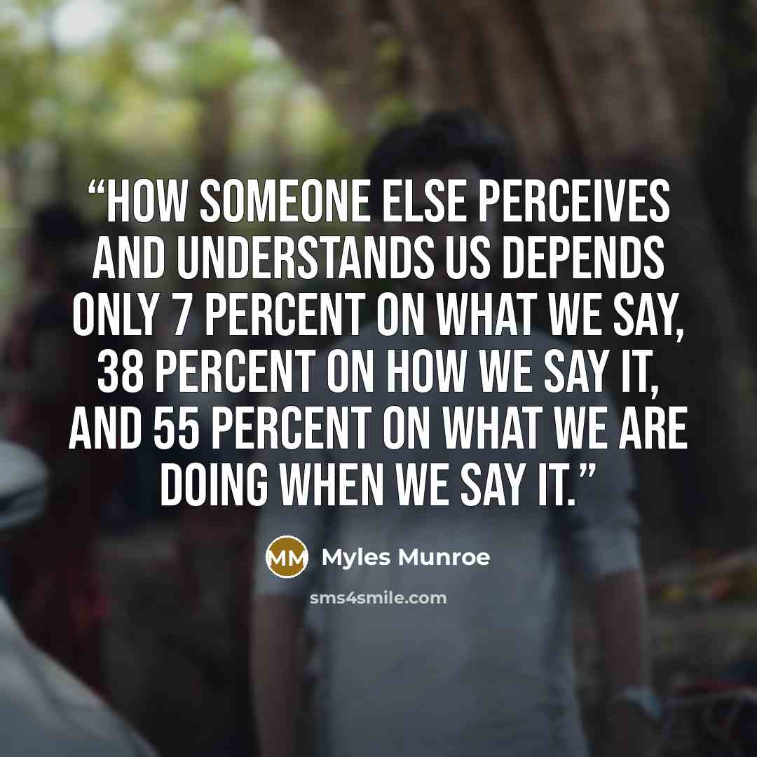 “How someone else perceives and understands us depends only 7 percent on what we say, 38 percent on how we say it, and 55 percent on what we are doing when we say it.” quote by Myles Munroe