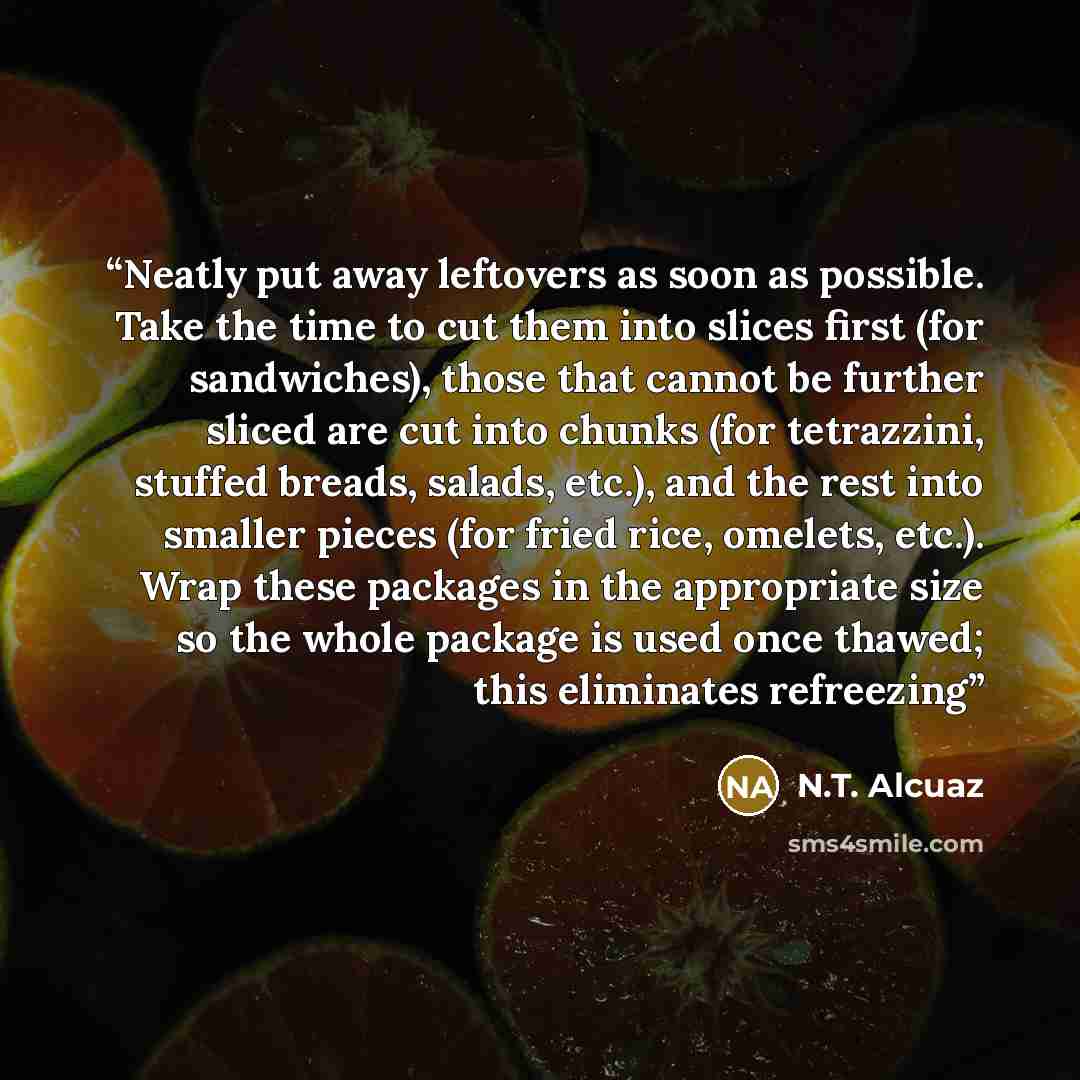 “Neatly put away leftovers as soon as possible. Take the time to cut them into slices first (for sandwiches), those that cannot be further sliced are cut into chunks (for tetrazzini, stuffed breads, salads, etc.), and the rest into smaller pieces (for fried rice, omelets, etc.). Wrap these packages…” quote by N.T. Alcuaz
