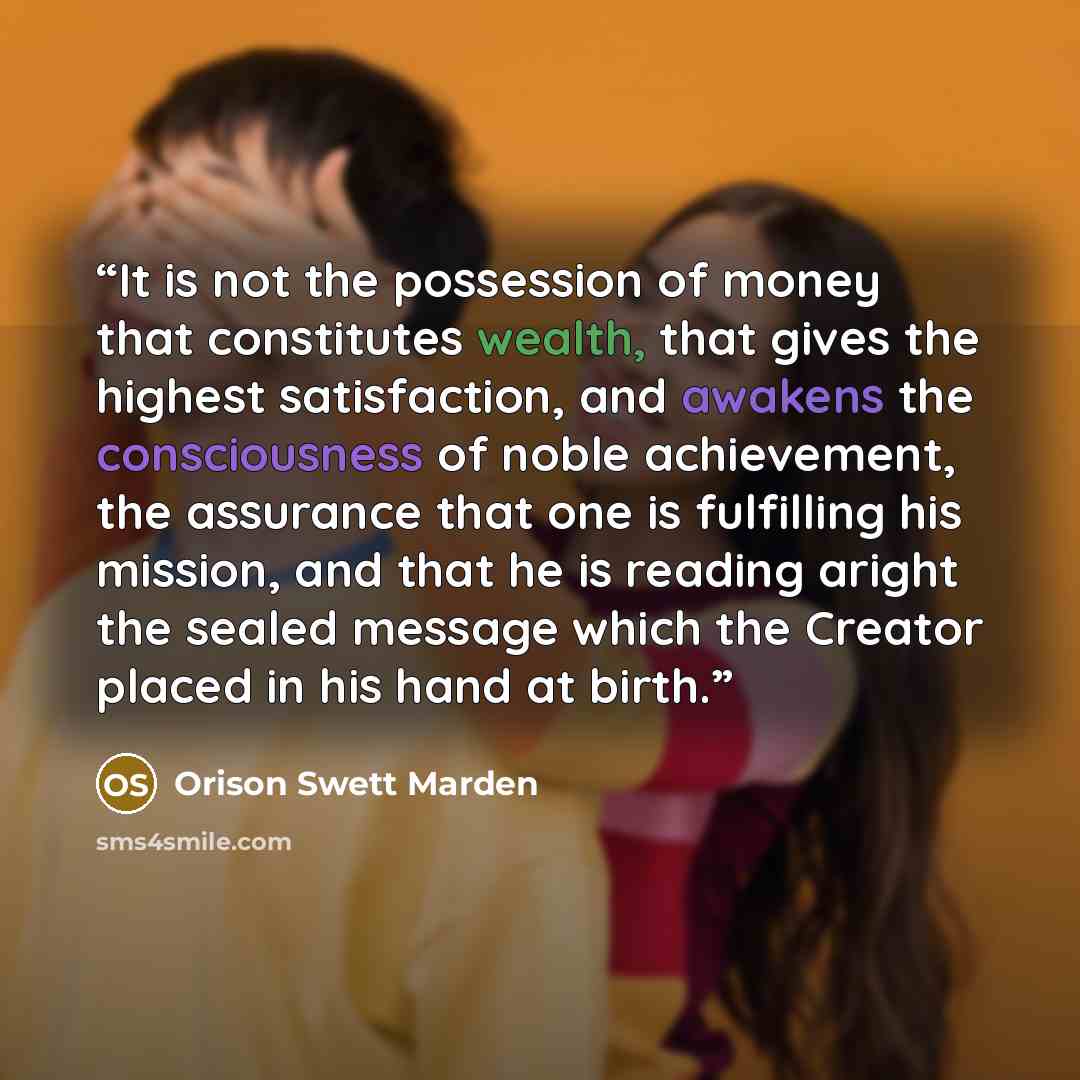 “It is not the possession of money that constitutes wealth, that gives the highest satisfaction, and awakens the consciousness of noble achievement, the assurance that one is fulfilling his mission, and that he is reading aright the sealed message which the Creator placed in his hand at birth.” quote by Orison Swett Marden