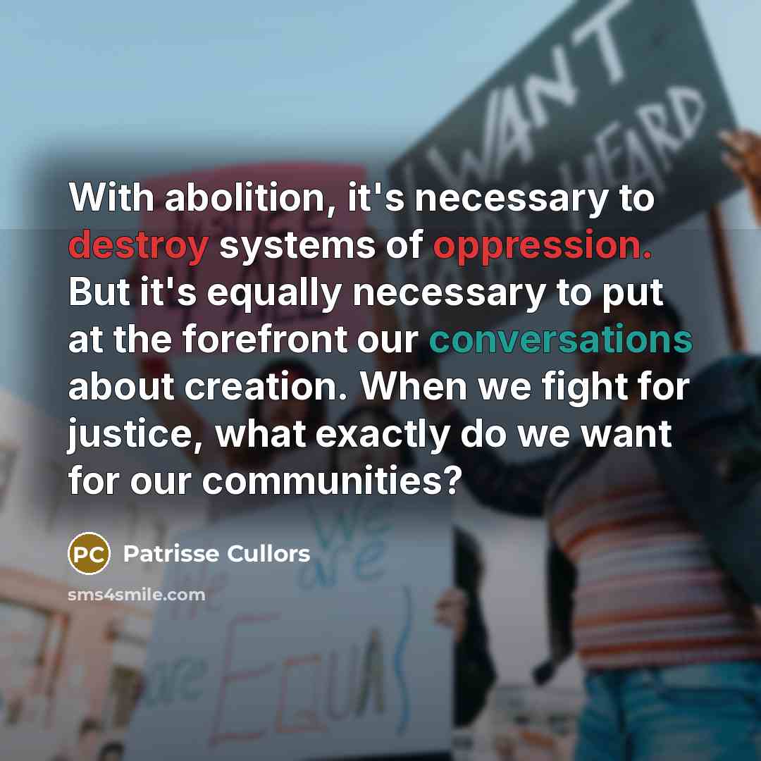 “With abolition, it's necessary to destroy systems of oppression. But it's equally necessary to put at the forefront our conversations about creation. When we fight for justice, what exactly do we want for our communities?” quote by Patrisse Cullors
