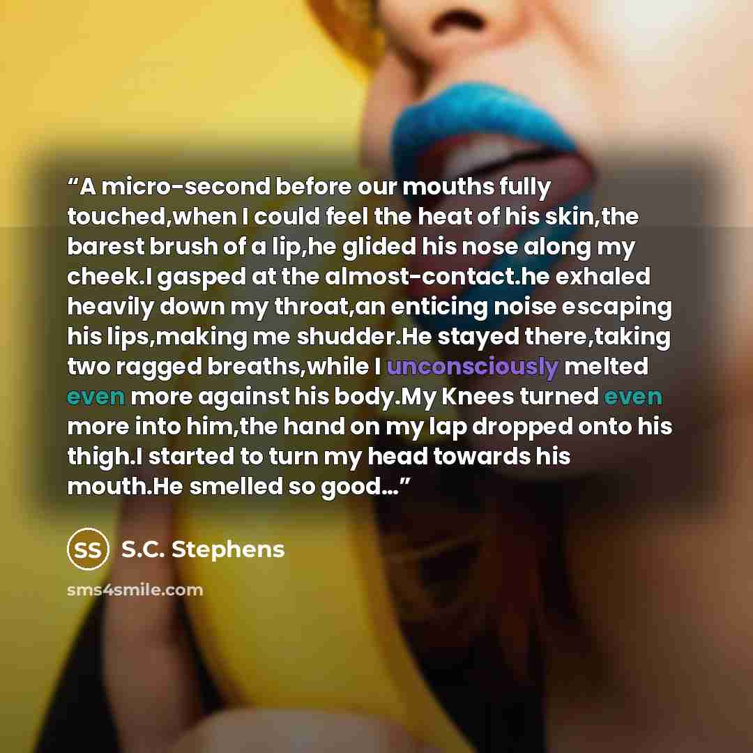 “A micro-second before our mouths fully touched,when I could feel the heat of his skin,the barest brush of a lip,he glided his nose along my cheek.I gasped at the almost-contact.he exhaled heavily down my throat,an enticing noise escaping his lips,making me shudder.He stayed there,taking two ragged…” quote by S.C. Stephens