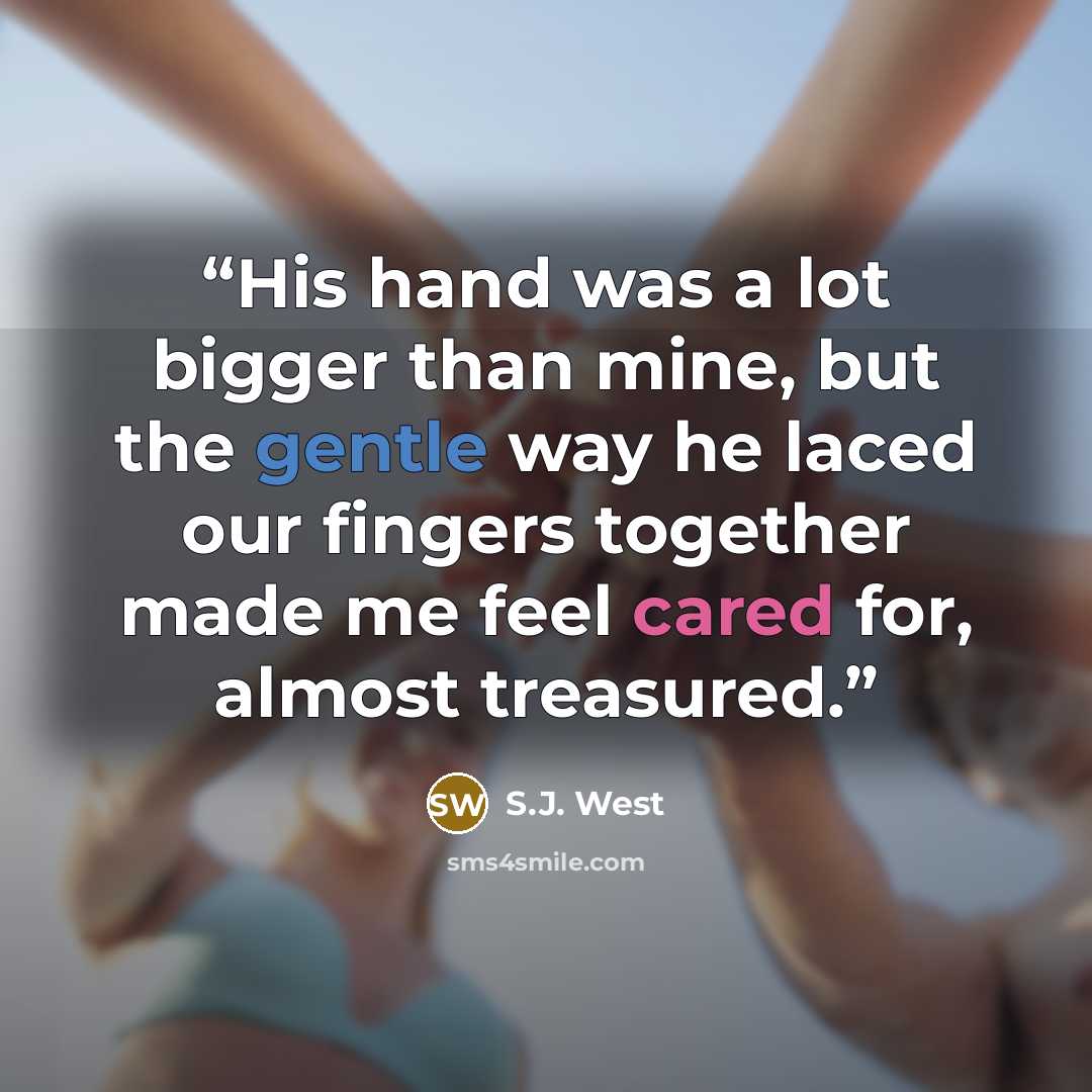 “His hand was a lot bigger than mine, but the gentle way he laced our fingers together made me feel cared for, almost treasured.” quote by S.J. West