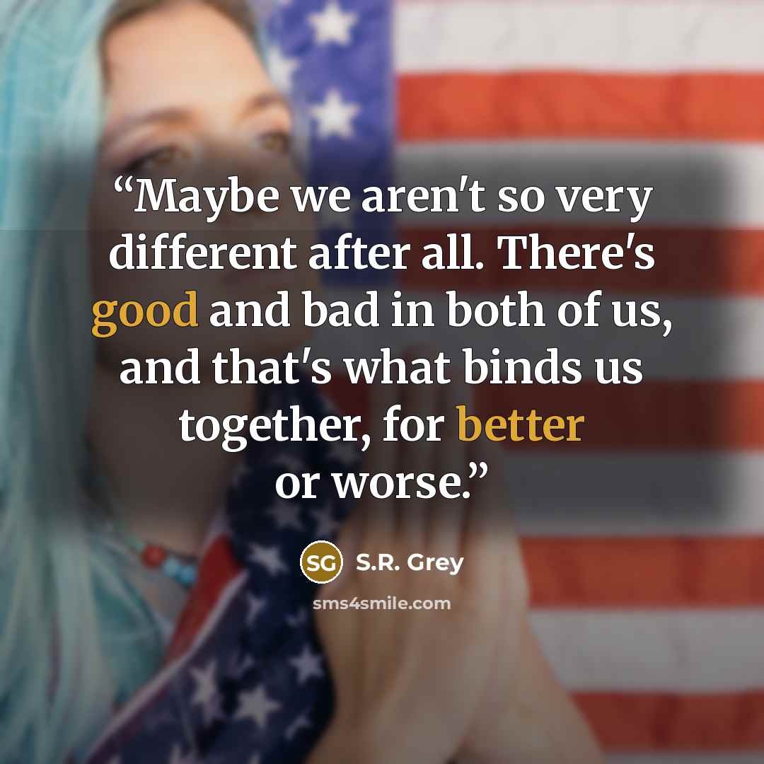 “Maybe we aren't so very different after all. There's good and bad in both of us, and that's what binds us together, for better or worse.” quote by S.R. Grey