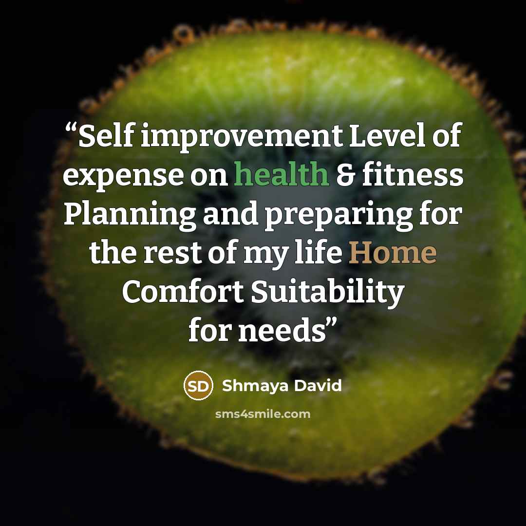 “Self improvement Level of expense on health & fitness Planning and preparing for the rest of my life Home Comfort Suitability for needs” quote by Shmaya David