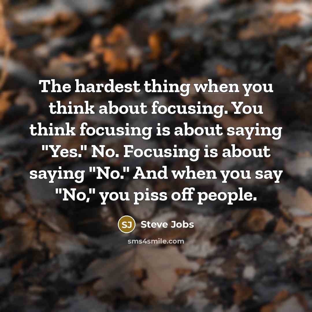 “The hardest thing when you think about focusing. You think focusing is about saying "Yes." No. Focusing is about saying "No." And when you say "No," you piss off people.” quote by Steve Jobs