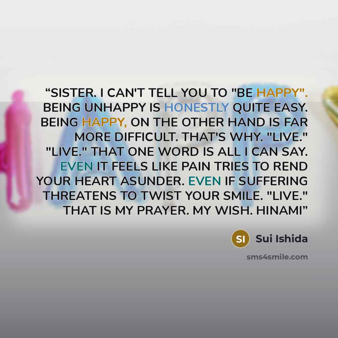 “SISTER. I CAN'T TELL YOU TO "BE HAPPY". BEING UNHAPPY IS HONESTLY QUITE EASY. BEING HAPPY, ON THE OTHER HAND IS FAR MORE DIFFICULT. THAT'S WHY. "LIVE." "LIVE." THAT ONE WORD IS ALL I CAN SAY. EVEN IT FEELS LIKE PAIN TRIES TO REND YOUR HEART ASUNDER. EVEN IF SUFFERING THREATENS TO TWIST YOUR SMILE…” quote by Sui Ishida