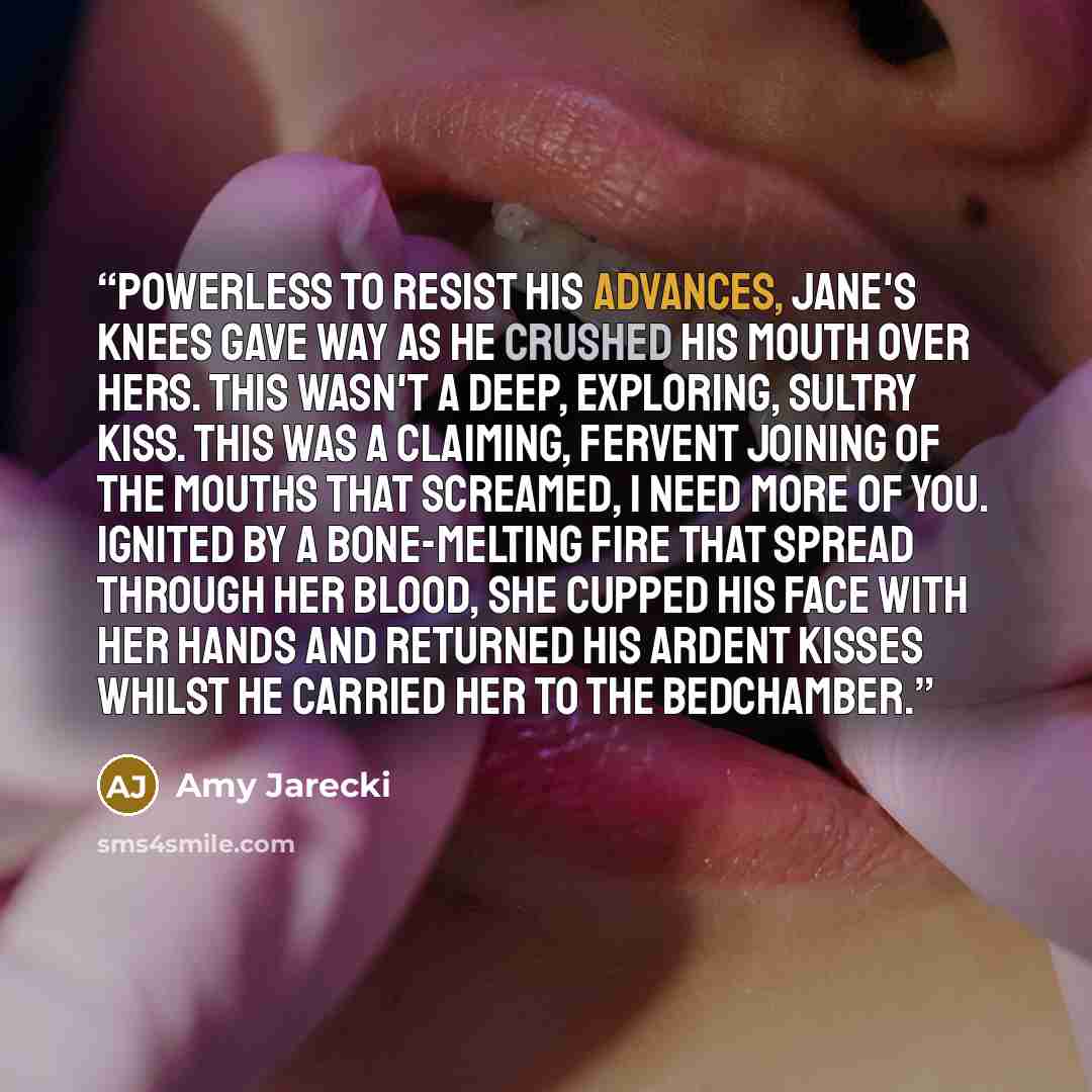 “Powerless to resist his advances, Jane's knees gave way as he crushed his mouth over hers. This wasn't a deep, exploring, sultry kiss. This was a claiming, fervent joining of the mouths that screamed, I need more of you. Ignited by a bone-melting fire that spread through her blood, she cupped his…” quote by Amy Jarecki