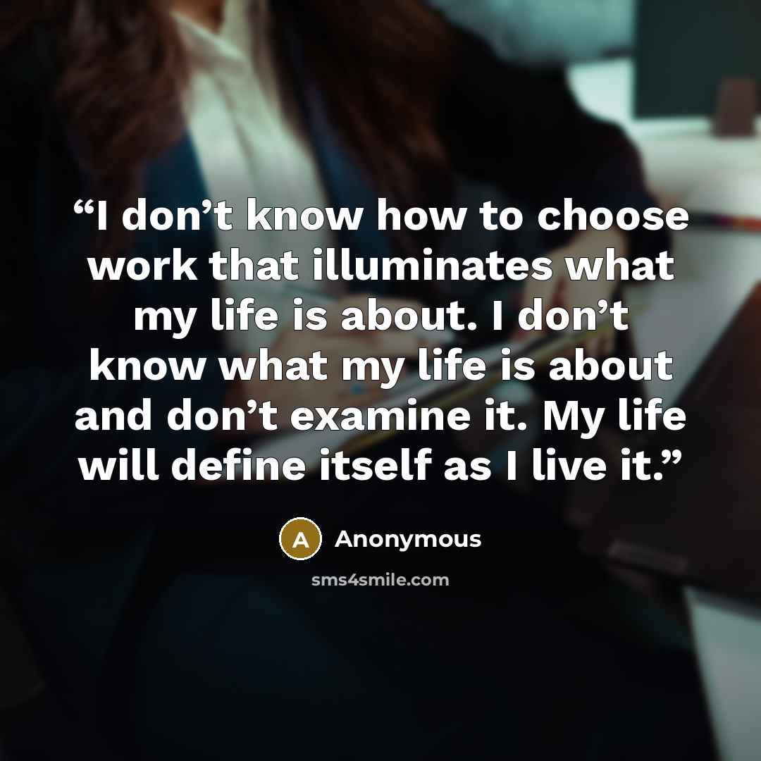 “I don’t know how to choose work that illuminates what my life is about. I don’t know what my life is about and don’t examine it. My life will define itself as I live it.” quote by Anonymous