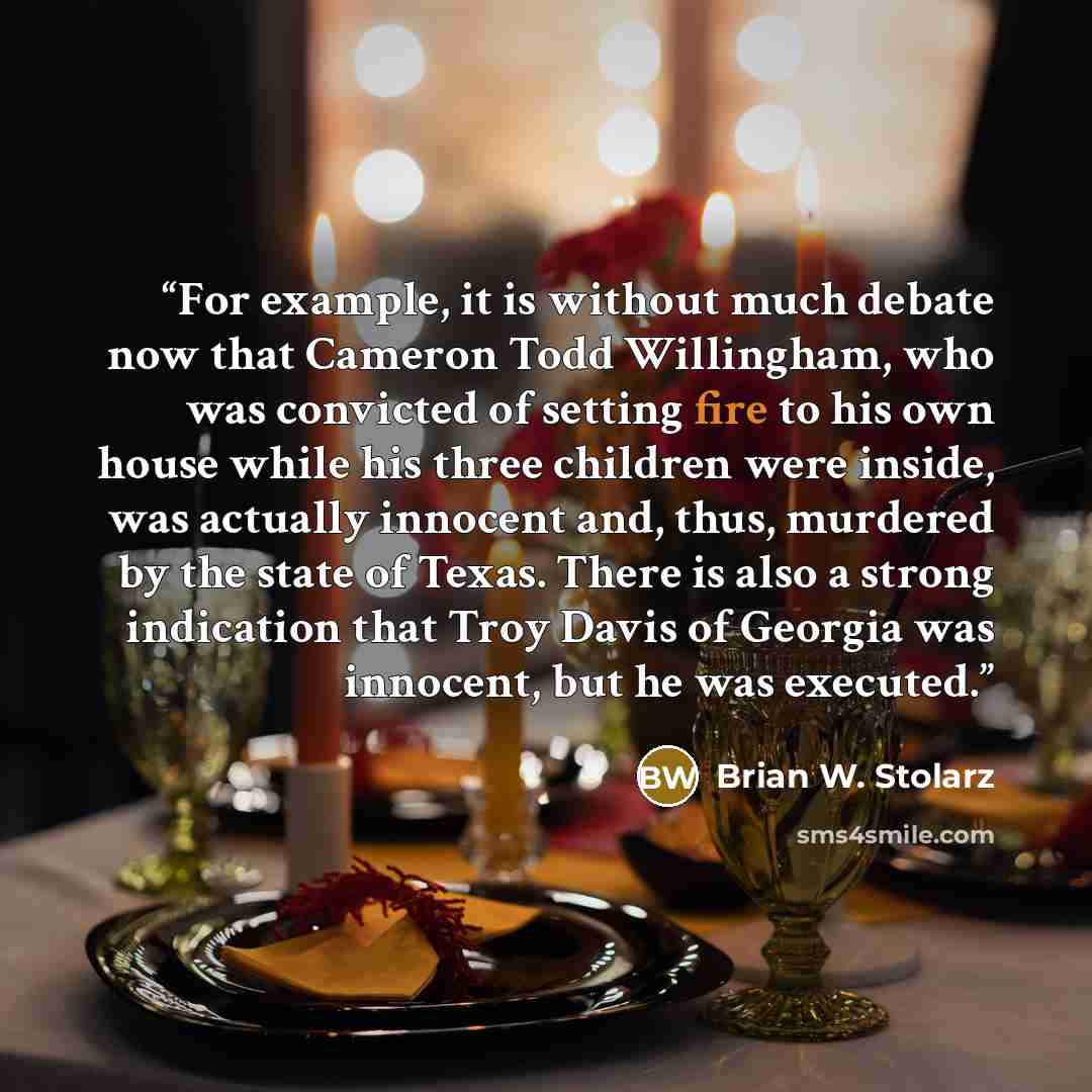 “For example, it is without much debate now that Cameron Todd Willingham, who was convicted of setting fire to his own house while his three children were inside, was actually innocent and, thus, murdered by the state of Texas. There is also a strong indication that Troy Davis of Georgia was…” quote by Brian W. Stolarz
