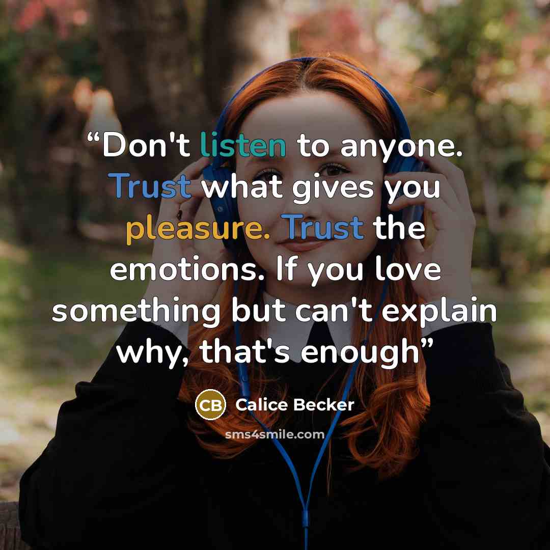 “Don't listen to anyone. Trust what gives you pleasure. Trust the emotions. If you love something but can't explain why, that's enough” quote by Calice Becker