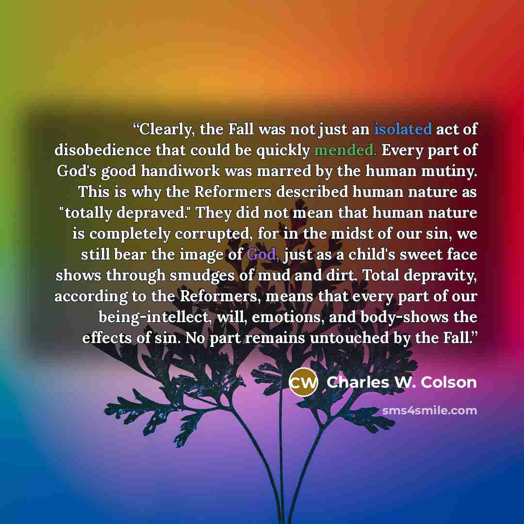 “Clearly, the Fall was not just an isolated act of disobedience that could be quickly mended. Every part of God's good handiwork was marred by the human mutiny. This is why the Reformers described human nature as "totally depraved." They did not mean that human nature is completely corrupted, for…” quote by Charles W. Colson