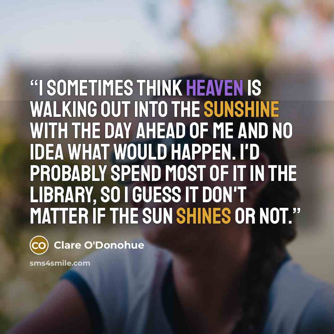 “I sometimes think heaven is walking out into the sunshine with the day ahead of me and no idea what would happen. I'd probably spend most of it in the library, so I guess it don't matter if the sun shines or not.” quote by Clare O'Donohue