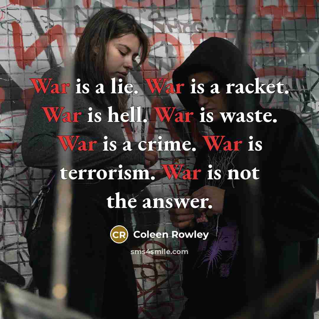 “War is a lie. War is a racket. War is hell. War is waste. War is a crime. War is terrorism. War is not the answer.” quote by Coleen Rowley