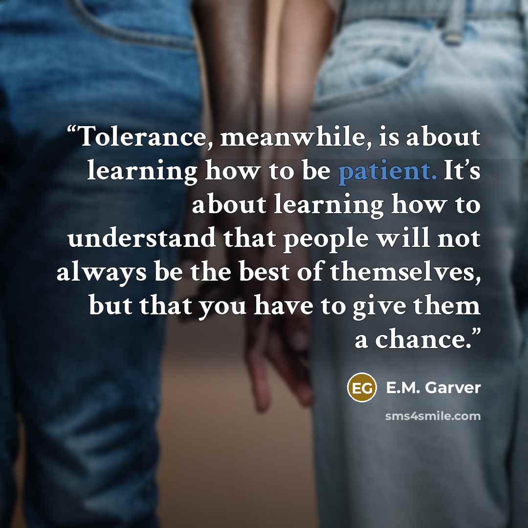 “Tolerance, meanwhile, is about learning how to be patient. It’s about learning how to understand that people will not always be the best of themselves, but that you have to give them a chance.” quote by E.M. Garver