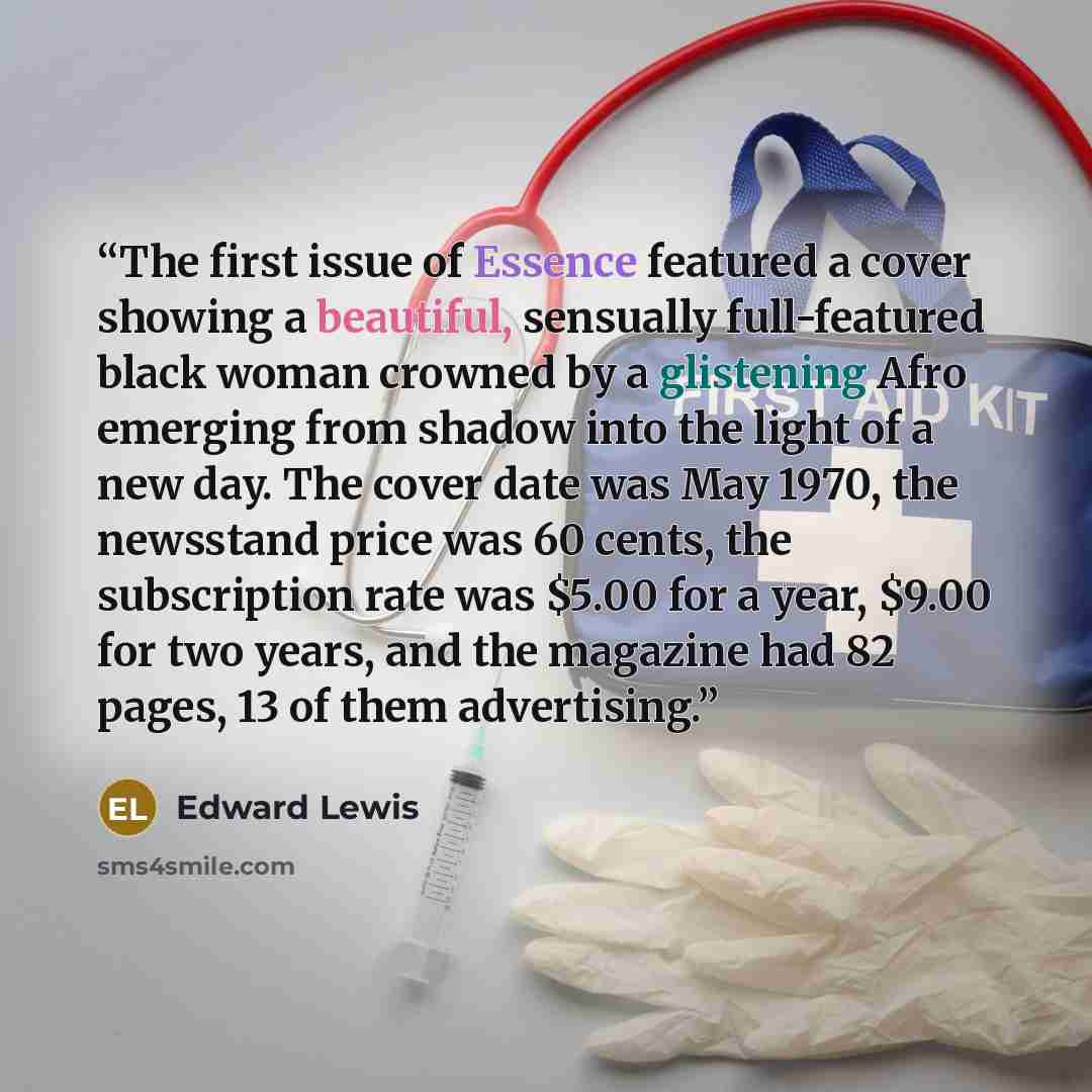 “The first issue of Essence featured a cover showing a beautiful, sensually full-featured black woman crowned by a glistening Afro emerging from shadow into the light of a new day. The cover date was May 1970, the newsstand price was 60 cents, the subscription rate was $5.00 for a year, $9.00 for…” quote by Edward Lewis