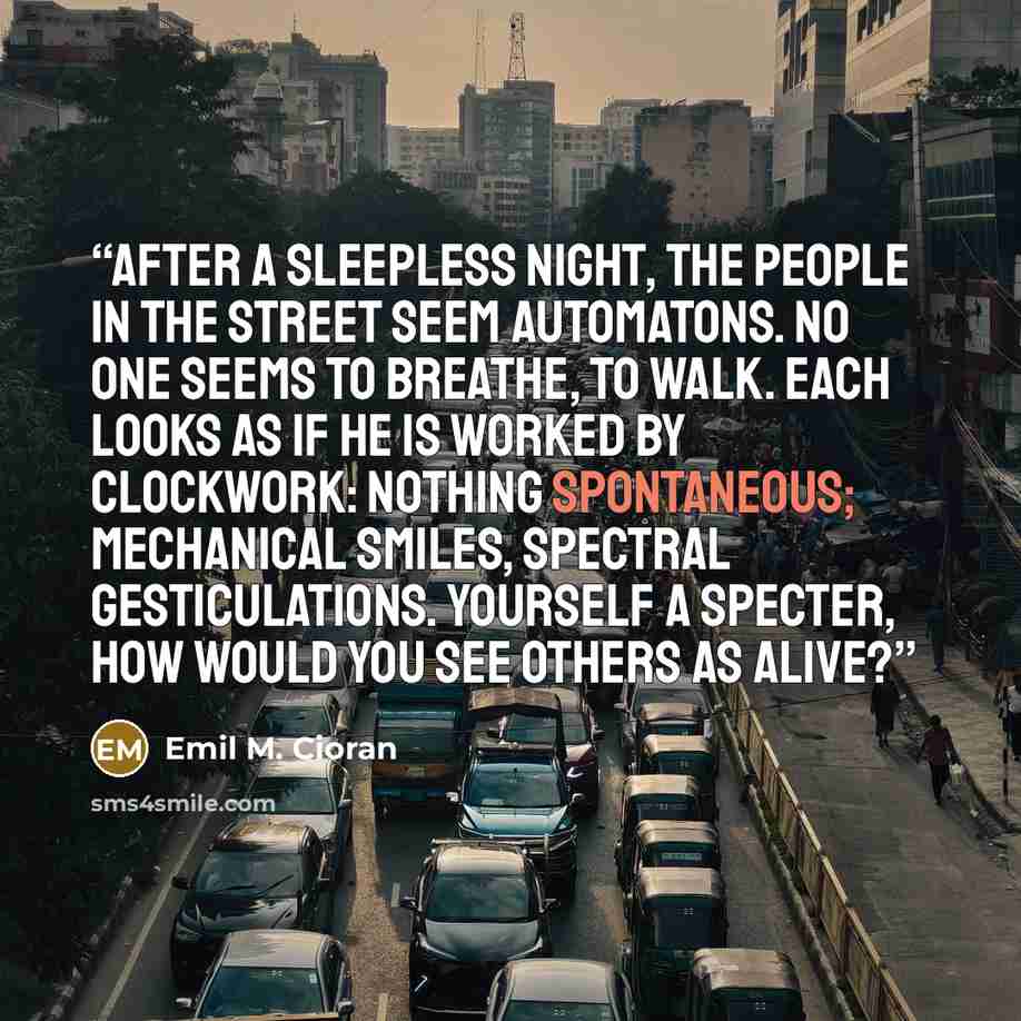 “After a sleepless night, the people in the street seem automatons. No one seems to breathe, to walk. Each looks as if he is worked by clockwork: nothing spontaneous; mechanical smiles, spectral gesticulations. Yourself a specter, how would you see others as alive?” quote by Emil M. Cioran