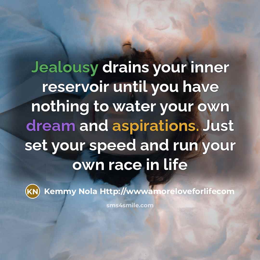 “Jealousy drains your inner reservoir until you have nothing to water your own dream and aspirations. Just set your speed and run your own race in life” quote by Kemmy Nola Http://wwwamoreloveforlifecom