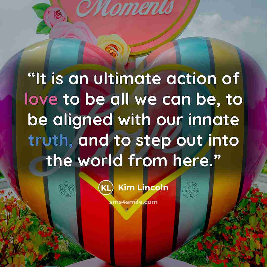 “It is an ultimate action of love to be all we can be, to be aligned with our innate truth, and to step out into the world from here.” quote by Kim Lincoln