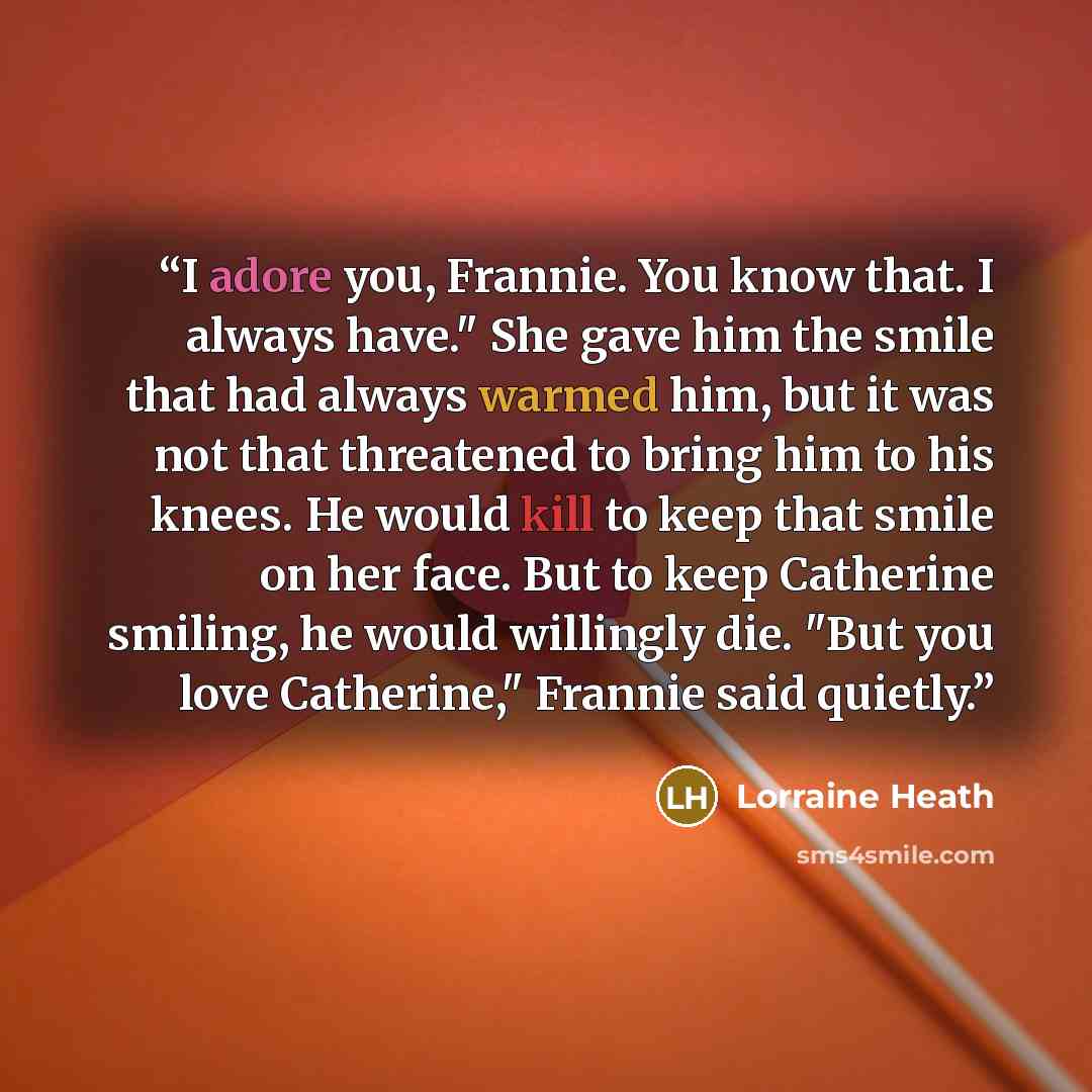 “I adore you, Frannie. You know that. I always have." She gave him the smile that had always warmed him, but it was not that threatened to bring him to his knees. He would kill to keep that smile on her face. But to keep Catherine smiling, he would willingly die. "But you love Catherine," Frannie…” quote by Lorraine Heath