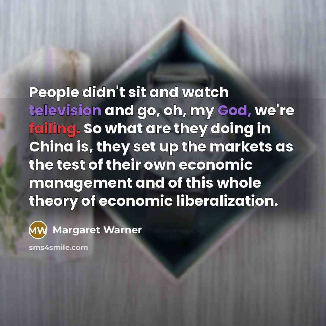 “People didn't sit and watch television and go, oh, my God, we're failing. So what are they doing in China is, they set up the markets as the test of their own economic management and of this whole theory of economic liberalization.” quote by Margaret Warner
