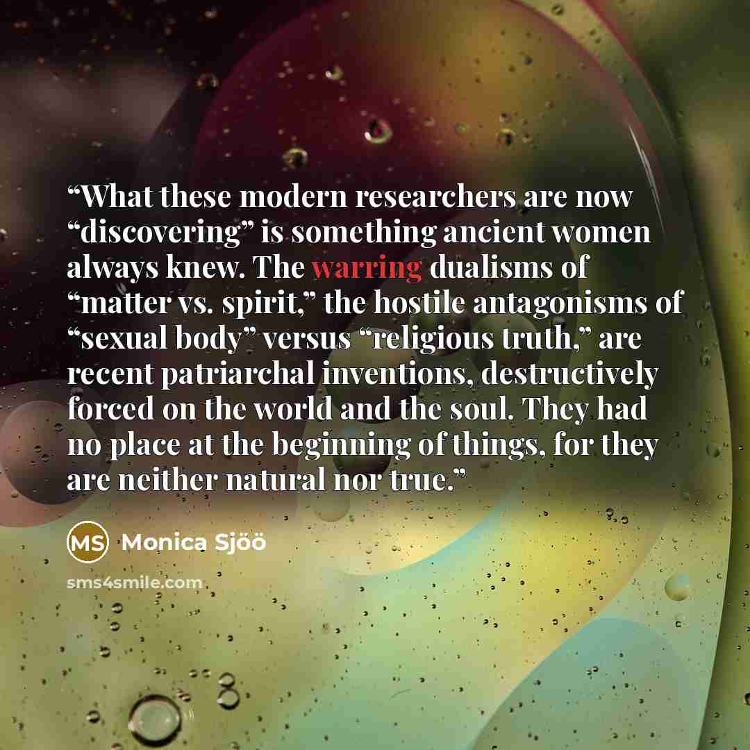 “What these modern researchers are now “discovering” is something ancient women always knew. The warring dualisms of “matter vs. spirit,” the hostile antagonisms of “sexual body” versus “religious truth,” are recent patriarchal inventions, destructively forced on the world and the soul. They had no…” quote by Monica Sjöö