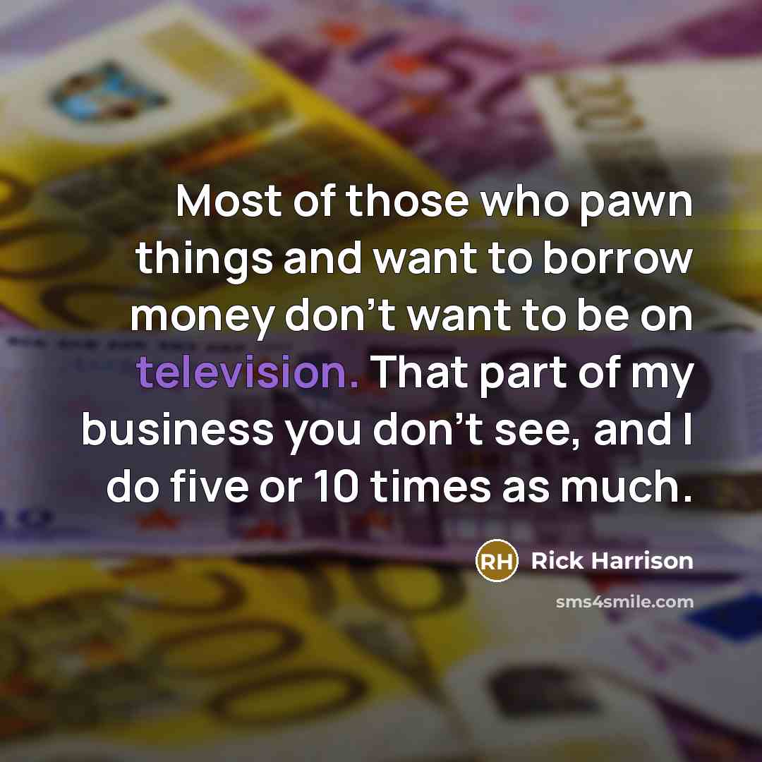 “Most of those who pawn things and want to borrow money don't want to be on television. That part of my business you don't see, and I do five or 10 times as much.” quote by Rick Harrison