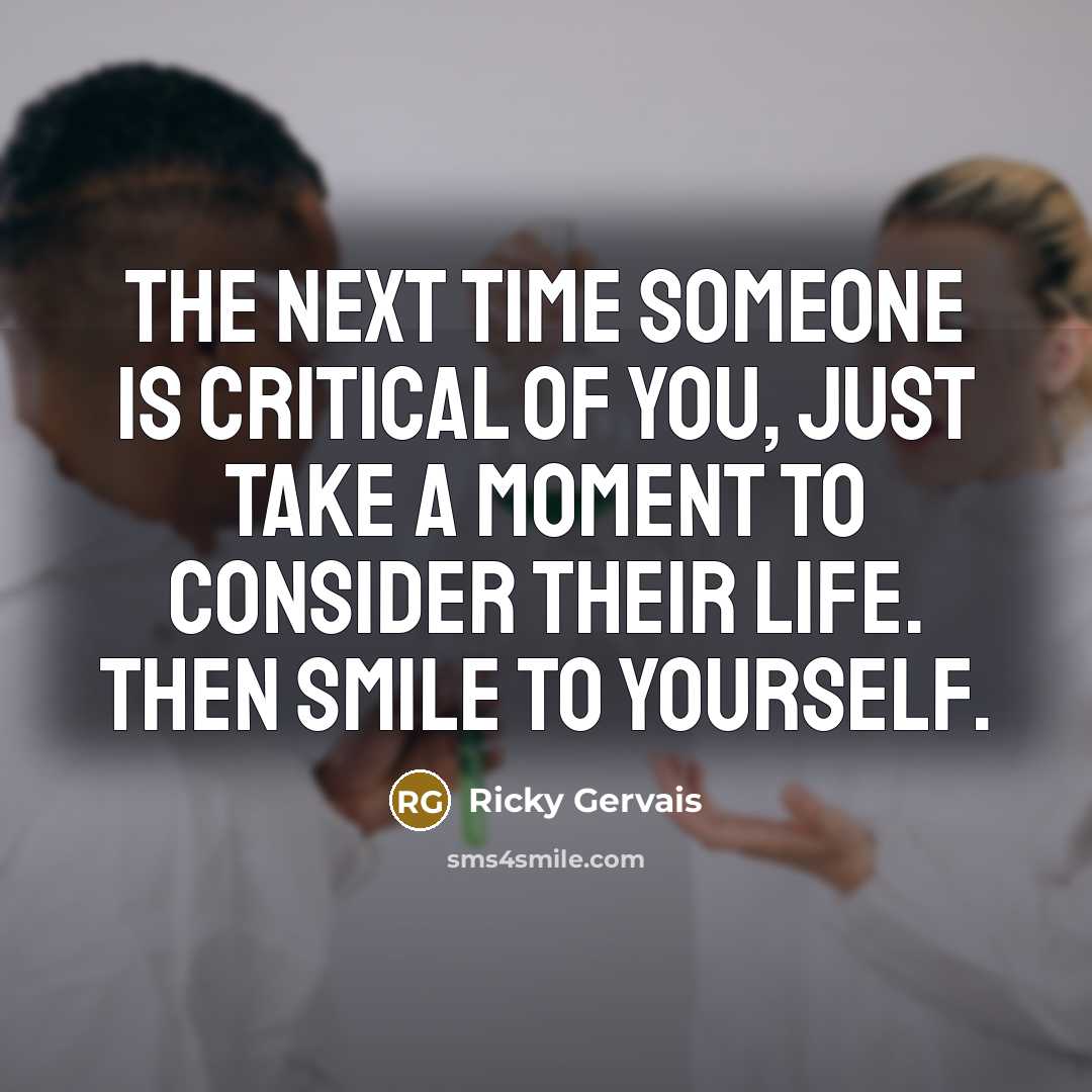 “The next time someone is critical of you, just take a moment to consider their life. Then smile to yourself.” quote by Ricky Gervais