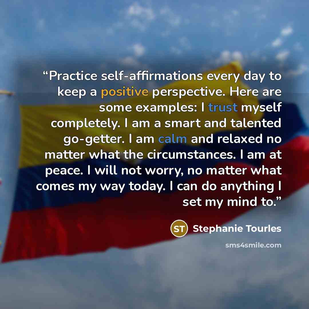 “Practice self-affirmations every day to keep a positive perspective. Here are some examples: I trust myself completely. I am a smart and talented go-getter. I am calm and relaxed no matter what the circumstances. I am at peace. I will not worry, no matter what comes my way today. I can do anything…” quote by Stephanie Tourles
