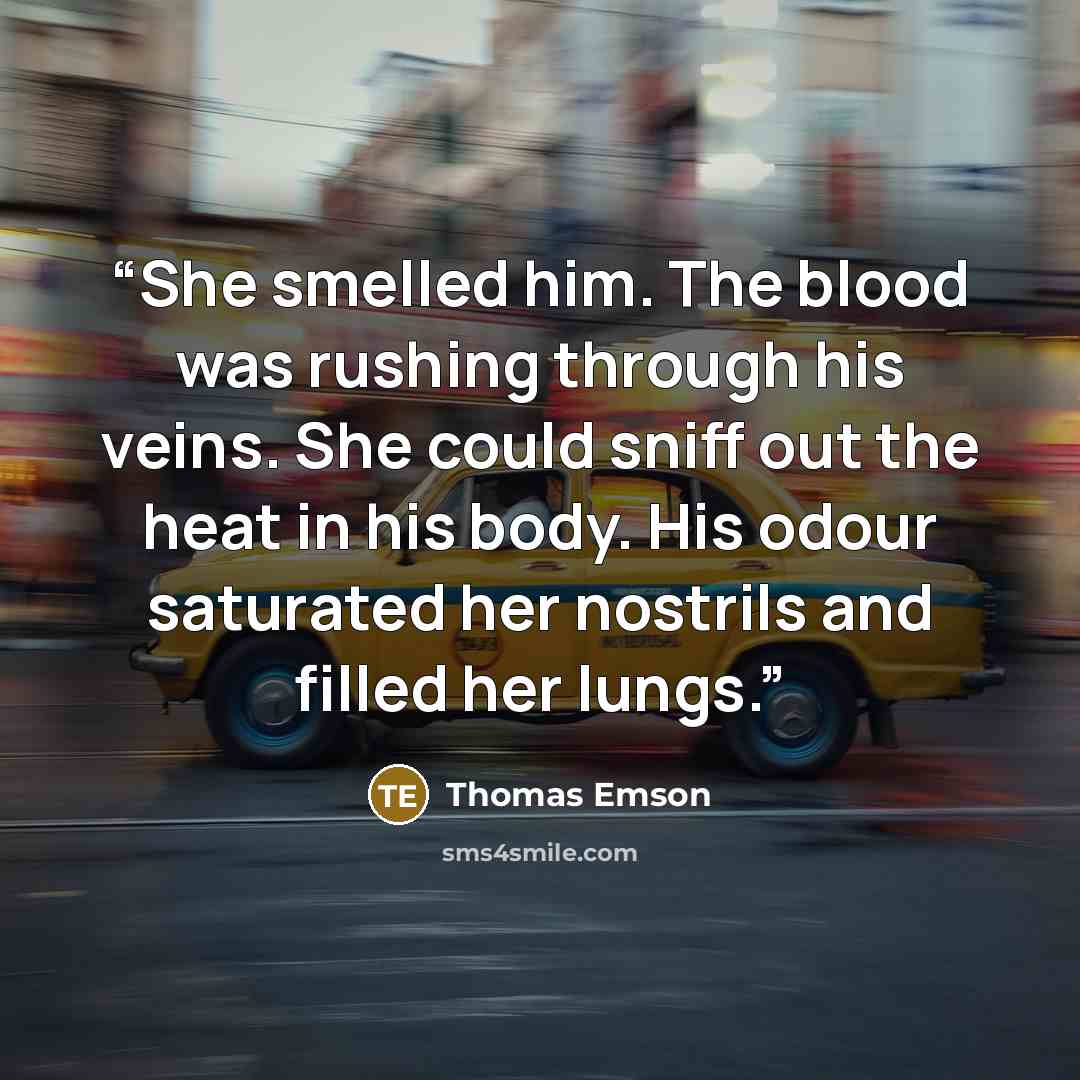 “She smelled him. The blood was rushing through his veins. She could sniff out the heat in his body. His odour saturated her nostrils and filled her lungs.” quote by Thomas Emson