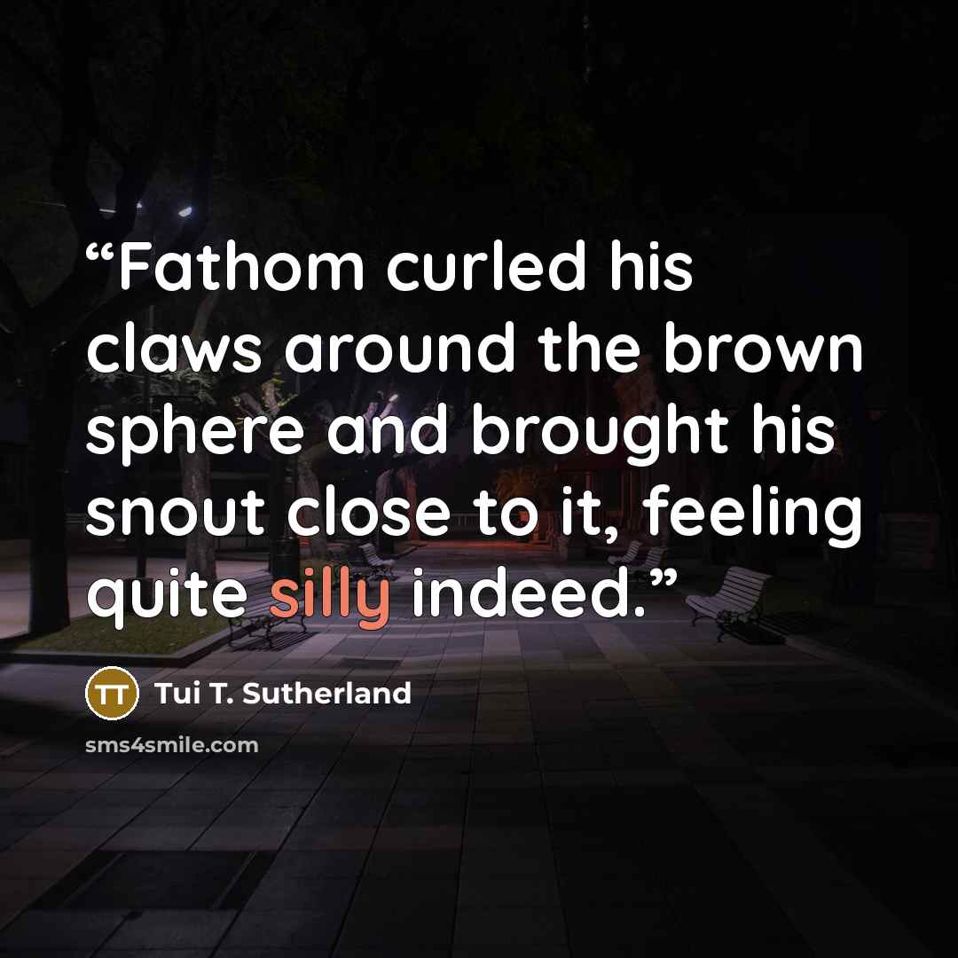 “Fathom curled his claws around the brown sphere and brought his snout close to it, feeling quite silly indeed.” quote by Tui T. Sutherland