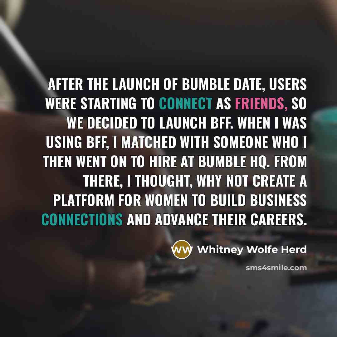 “After the launch of Bumble Date, users were starting to connect as friends, so we decided to launch BFF. When I was using BFF, I matched with someone who I then went on to hire at Bumble HQ. From there, I thought, why not create a platform for women to build business connections and advance their…” quote by Whitney Wolfe Herd