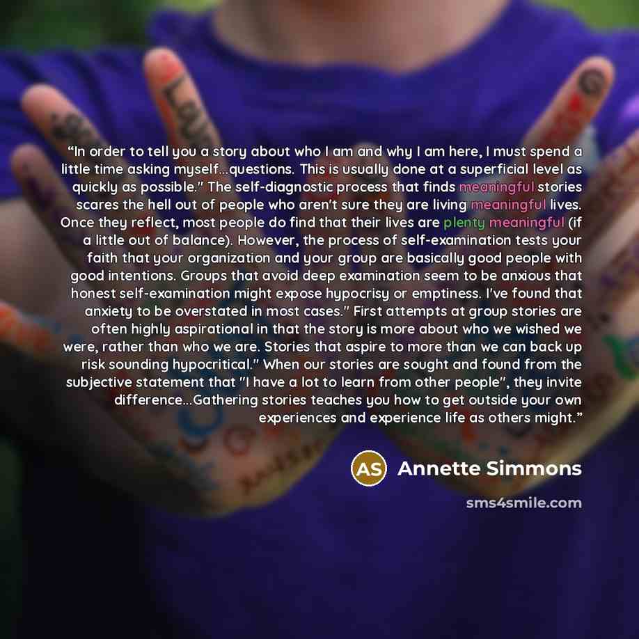 “In order to tell you a story about who I am and why I am here, I must spend a little time asking myself...questions. This is usually done at a superficial level as quickly as possible." The self-diagnostic process that finds meaningful stories scares the hell out of people who aren't sure they are…” quote by Annette Simmons